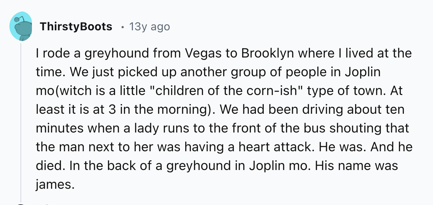 circle - ThirstyBoots 13y ago I rode a greyhound from Vegas to Brooklyn where I lived at the time. We just picked up another group of people in Joplin mowitch is a little "children of the cornish" type of town. At least it is at 3 in the morning. We had b
